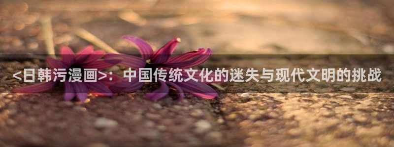 萌师在上漫画下拉式奇漫屋：<日韩污漫画>：中国传统文化的迷失与现代文明的挑战